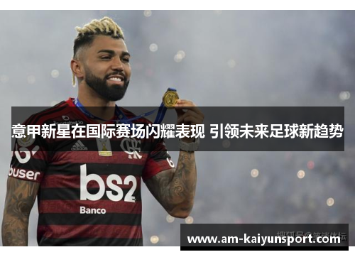 意甲新星在国际赛场闪耀表现 引领未来足球新趋势 意甲新星在国际赛场闪耀表现 引领未来足球新趋势