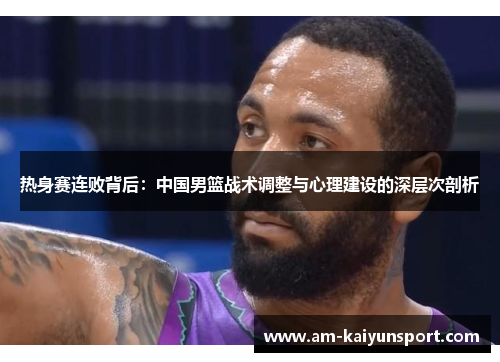热身赛连败背后:中国男篮战术调整与心理建设的深层次剖析 热身赛连败背后:中国男篮战术调整与心理建设的深层次剖析
