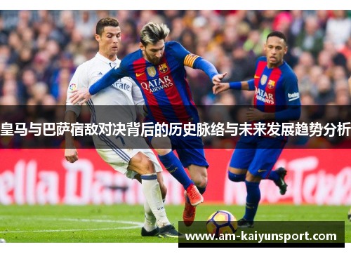 皇马与巴萨宿敌对决背后的历史脉络与未来发展趋势分析 皇马与巴萨宿敌对决背后的历史脉络与未来发展趋势分析