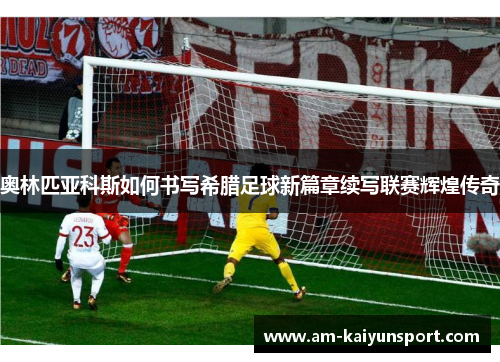 奥林匹亚科斯如何书写希腊足球新篇章续写联赛辉煌传奇