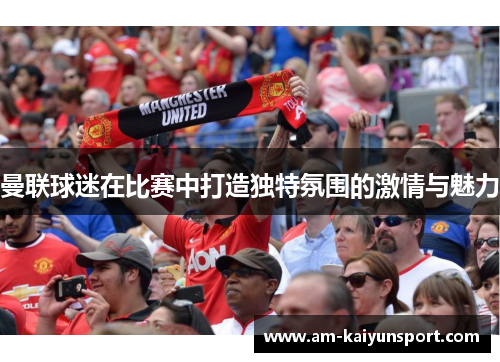 曼联球迷在比赛中打造独特氛围的激情与魅力