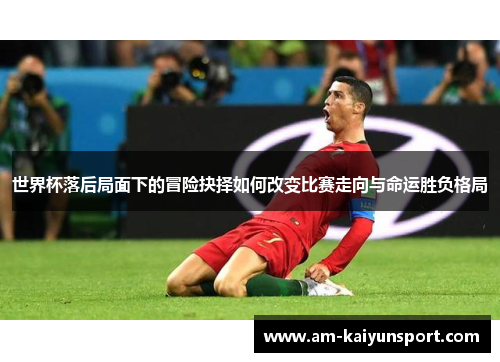 世界杯落后局面下的冒险抉择如何改变比赛走向与命运胜负格局