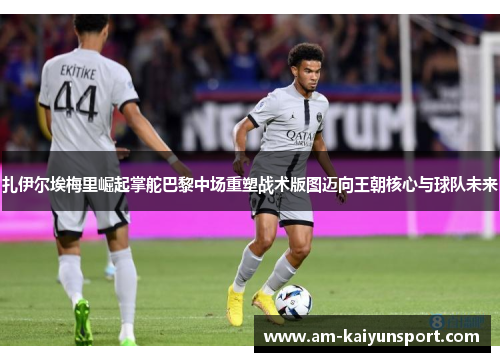 扎伊尔埃梅里崛起掌舵巴黎中场重塑战术版图迈向王朝核心与球队未来