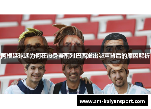 阿根廷球迷为何在热身赛前对巴西发出嘘声背后的原因解析