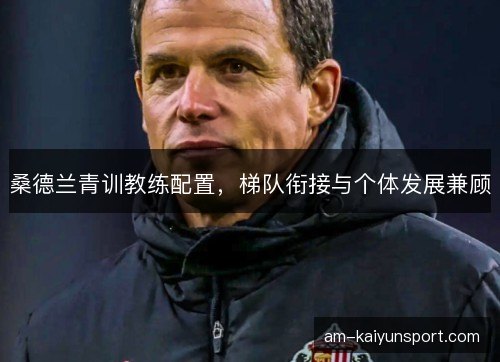 桑德兰青训教练配置，梯队衔接与个体发展兼顾